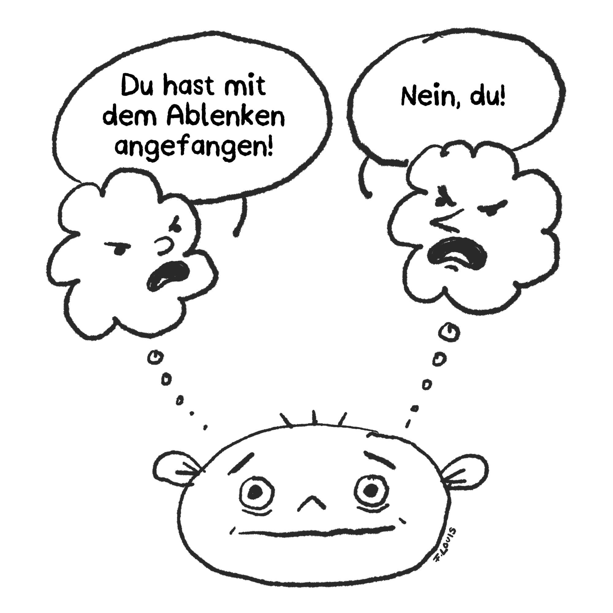 Eine Zeichnung eines überforderten Gesichts mit zwei Gedankenwolken darüber. Die linke Wolke sagt: „Du hast mit dem Ablenken angefangen!" Die rechte antwortet: „Nein, du!" Beide Wolken haben wütende Gesichter und streiten miteinander – während das Gesicht darunter hilflos und erschöpft dreinschaut. Das Bild zeigt symbolisch, wie ablenkende Gedanken im Kopf gegeneinander kämpfen.