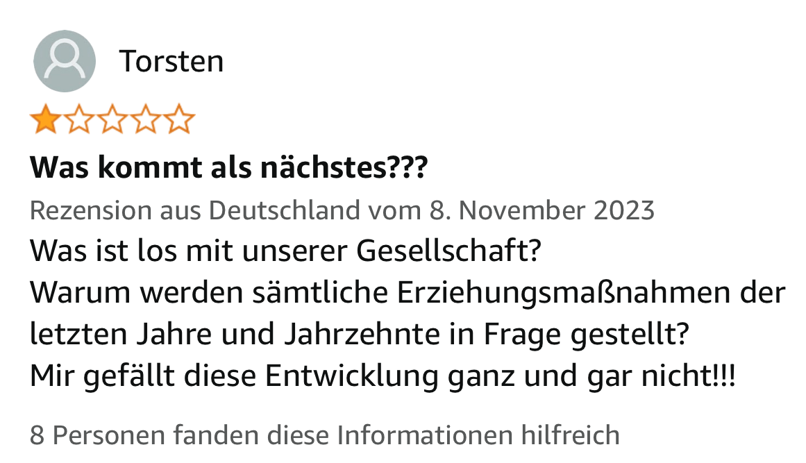 Ein Screenshot von Amazon.de. Torsten schreibt:
Was kommt als nächstes???
Was ist los mit unserer Gesellschaft?
Warum werden sämtliche Erziehungsmaßnahmen der letzten Jahre und Jahrzehnte in Frage gestellt?
Mir gefällt diese Entwicklung ganz und gar nicht!!!
8 Personen fanden diese Informationen hilfreich