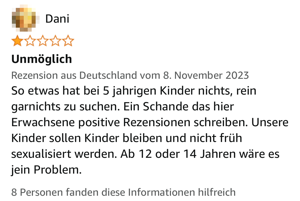 Screenshot einer Amazon.de-Rezension: Unmöglich. So etwas hat bei 5 jahrigen Kinder nichts, rein garnichts zu suchen. Ein Schande das hier Erwachsene positive Rezensionen schreiben. Unsere Kinder sollen Kinder bleiben und nicht früh sexualisiert werden. Ab 12 oder 14 Jahren wäre es jein Problem.